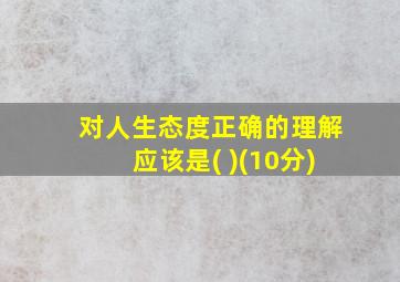 对人生态度正确的理解应该是( )(10分)